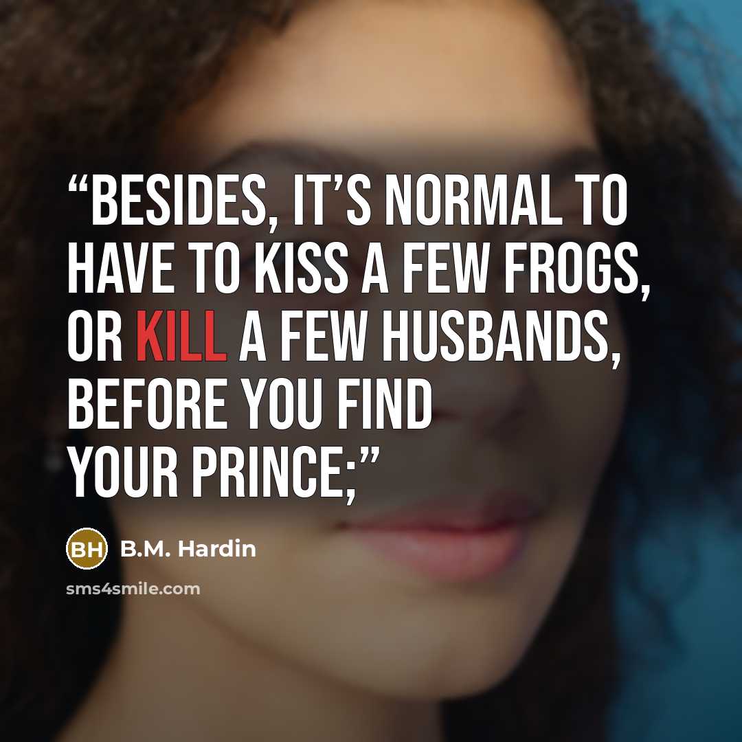 “Besides, it’s normal to have to kiss a few frogs, or kill a few husbands, before you find your prince;” quote by B.M. Hardin