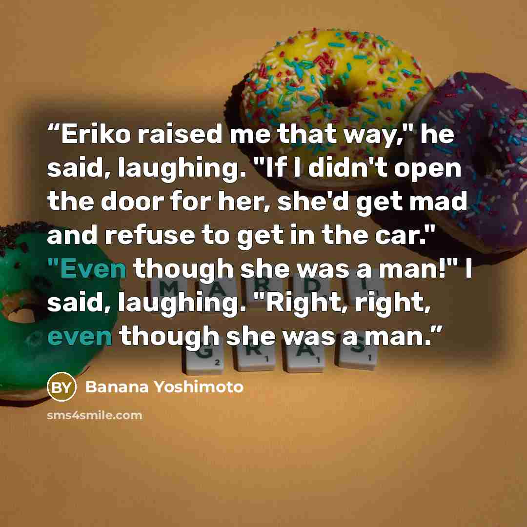 “Eriko raised me that way," he said, laughing. "If I didn't open the door for her, she'd get mad and refuse to get in the car." "Even though she was a man!" I said, laughing. "Right, right, even though she was a man.” quote by Banana Yoshimoto
