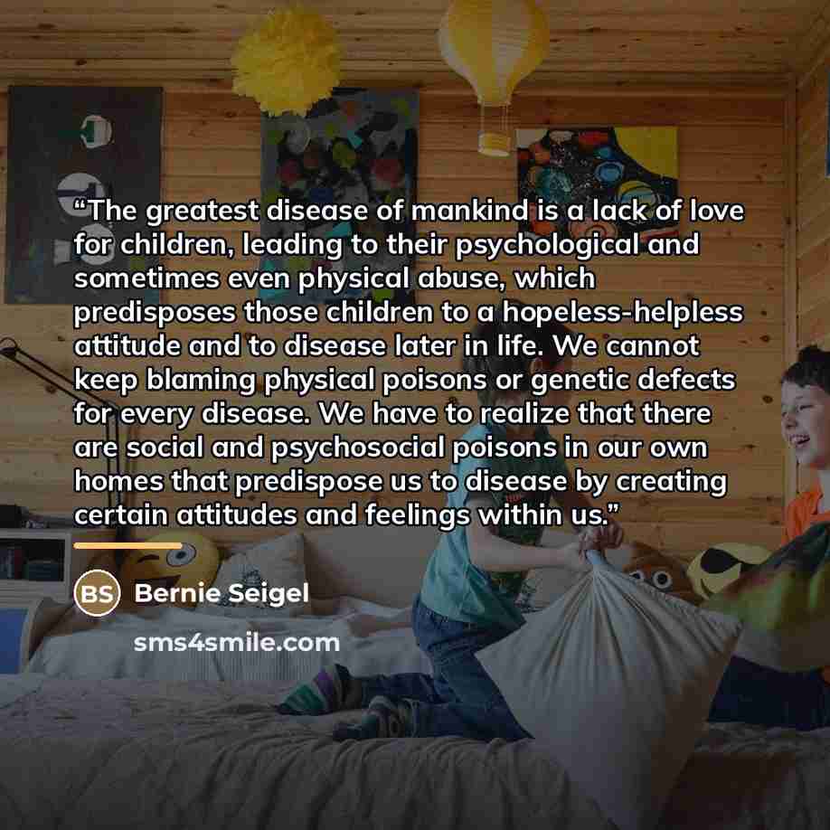 “The greatest disease of mankind is a lack of love for children, leading to their psychological and sometimes even physical abuse, which predisposes those children to a hopeless-helpless attitude and to disease later in life. We cannot keep blaming physical poisons or genetic defects for every…” quote by Bernie Seigel