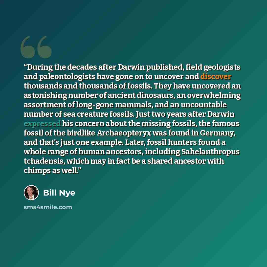 “During the decades after Darwin published, field geologists and paleontologists have gone on to uncover and discover thousands and thousands of fossils. They have uncovered an astonishing number of ancient dinosaurs, an overwhelming assortment of long-gone mammals, and an uncountable number of sea…” quote by Bill Nye