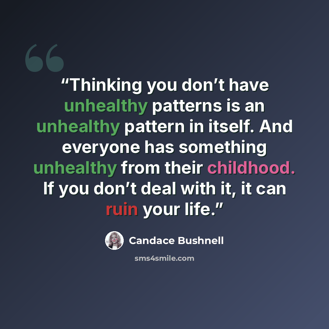 “Thinking you don’t have unhealthy patterns is an unhealthy pattern in itself. And everyone has something unhealthy from their childhood. If you don’t deal with it, it can ruin your life.” quote by Candace Bushnell