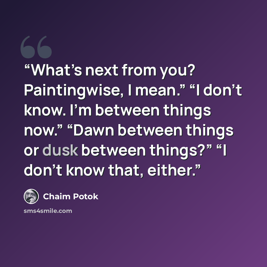 “What’s next from you? Paintingwise, I mean.” “I don’t know. I’m between things now.” “Dawn between things or dusk between things?” “I don’t know that, either.” quote by Chaim Potok