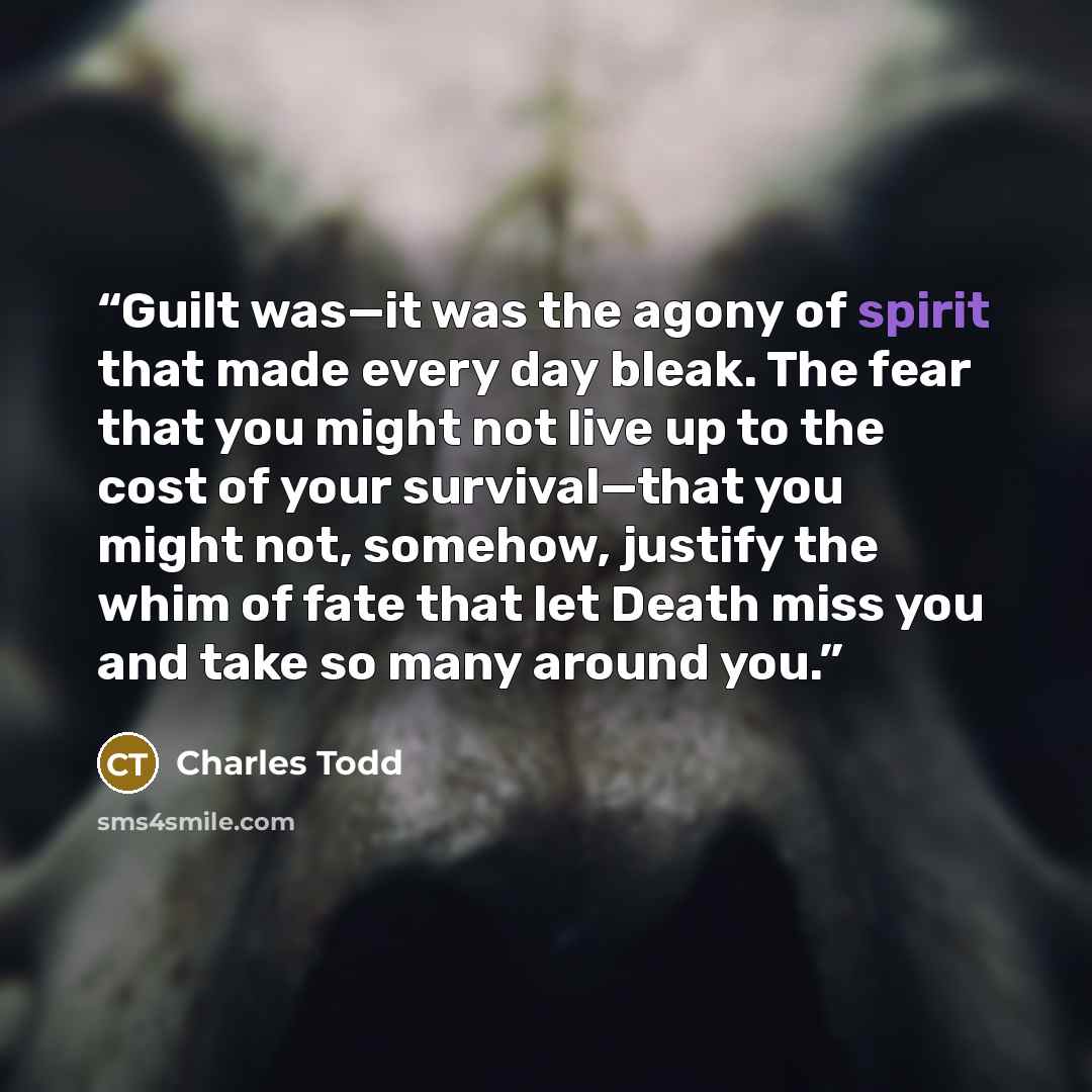 “Guilt was—it was the agony of spirit that made every day bleak. The fear that you might not live up to the cost of your survival—that you might not, somehow, justify the whim of fate that let Death miss you and take so many around you.” quote by Charles Todd