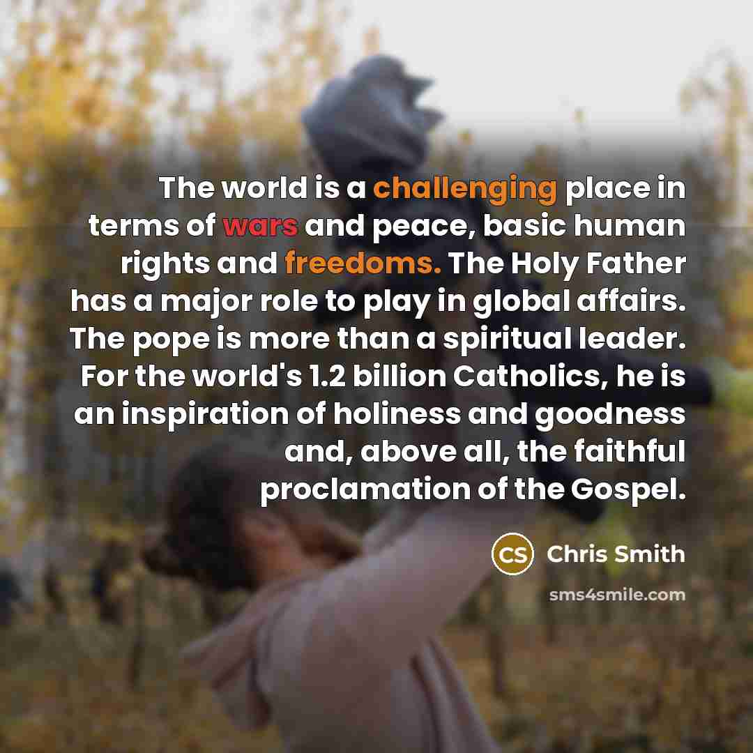 “The world is a challenging place in terms of wars and peace, basic human rights and freedoms. The Holy Father has a major role to play in global affairs. The pope is more than a spiritual leader. For the world's 1.2 billion Catholics, he is an inspiration of holiness and goodness and, above all…” quote by Chris Smith