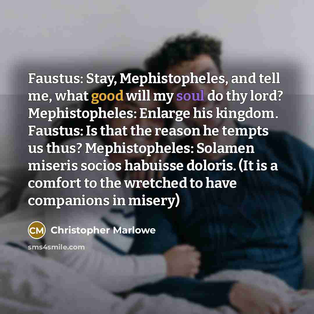 “Faustus: Stay, Mephistopheles, and tell me, what good will my soul do thy lord? Mephistopheles: Enlarge his kingdom. Faustus: Is that the reason he tempts us thus? Mephistopheles: Solamen miseris socios habuisse doloris. (It is a comfort to the wretched to have companions in misery)” quote by Christopher Marlowe