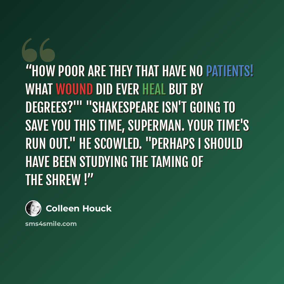 “How poor are they that have no patients! What wound did ever heal but by degrees?'" "Shakespeare isn't going to save you this time, Superman. Your time's run out." He scowled. "Perhaps I should have been studying The Taming of the Shrew !” quote by Colleen Houck