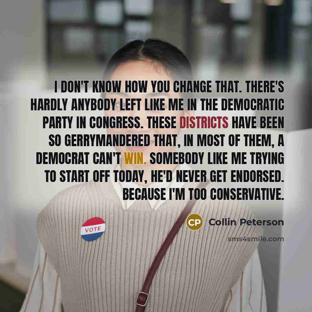 “I don't know how you change that. There's hardly anybody left like me in the Democratic Party in Congress. These districts have been so gerrymandered that, in most of them, a Democrat can't win. Somebody like me trying to start off today, he'd never get endorsed. Because I'm too conservative.” quote by Collin Peterson