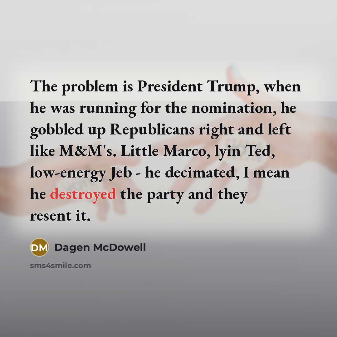 “The problem is President Trump, when he was running for the nomination, he gobbled up Republicans right and left like M&M's. Little Marco, lyin Ted, low-energy Jeb - he decimated, I mean he destroyed the party and they resent it.” quote by Dagen McDowell