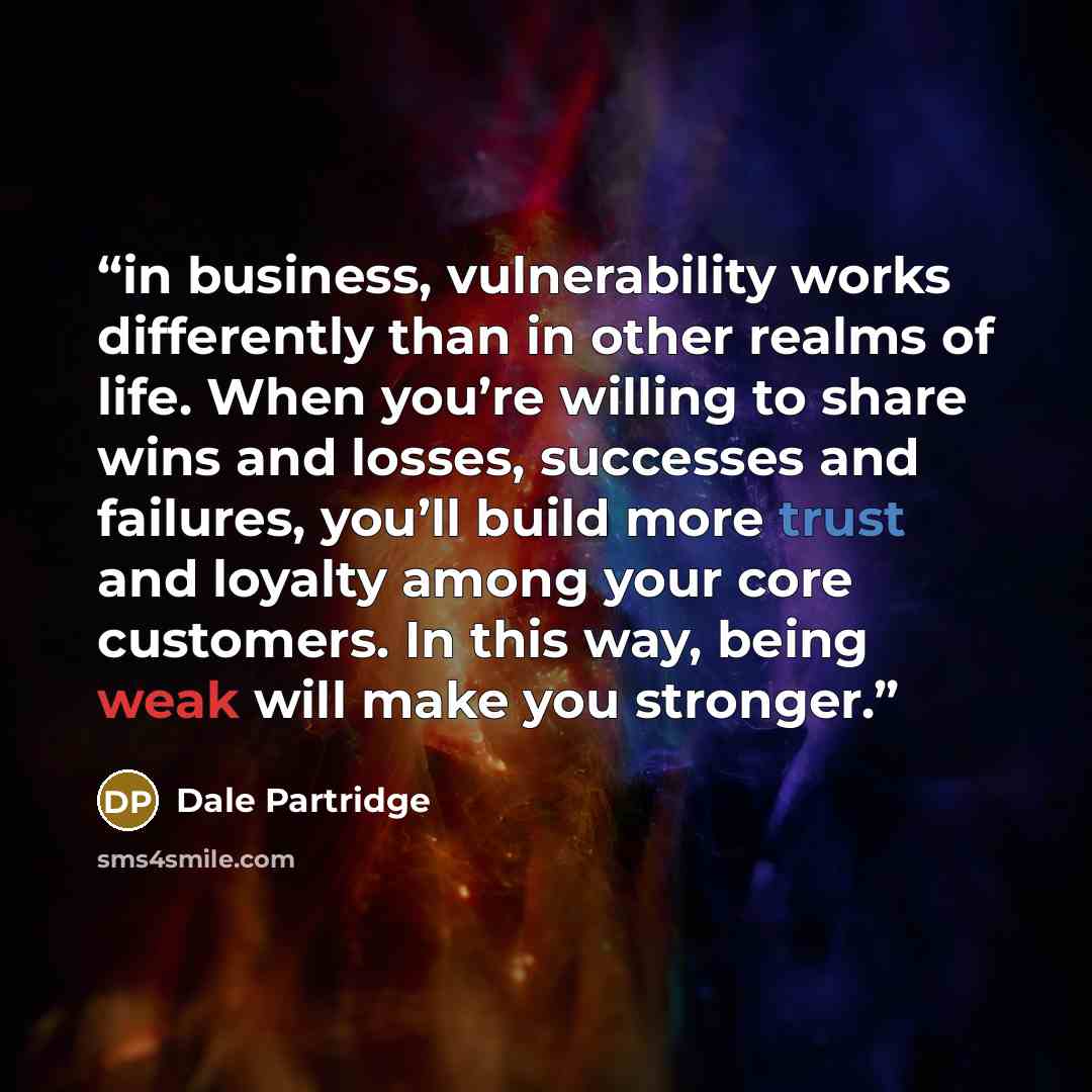 “in business, vulnerability works differently than in other realms of life. When you’re willing to share wins and losses, successes and failures, you’ll build more trust and loyalty among your core customers. In this way, being weak will make you stronger.” quote by Dale Partridge