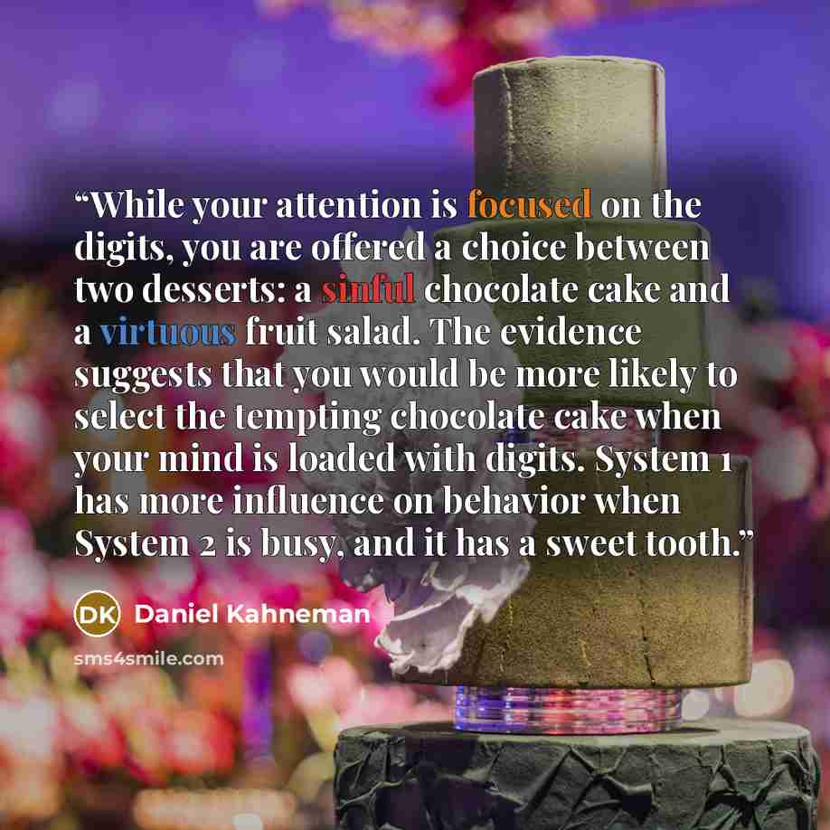 “While your attention is focused on the digits, you are offered a choice between two desserts: a sinful chocolate cake and a virtuous fruit salad. The evidence suggests that you would be more likely to select the tempting chocolate cake when your mind is loaded with digits. System 1 has more…” quote by Daniel Kahneman