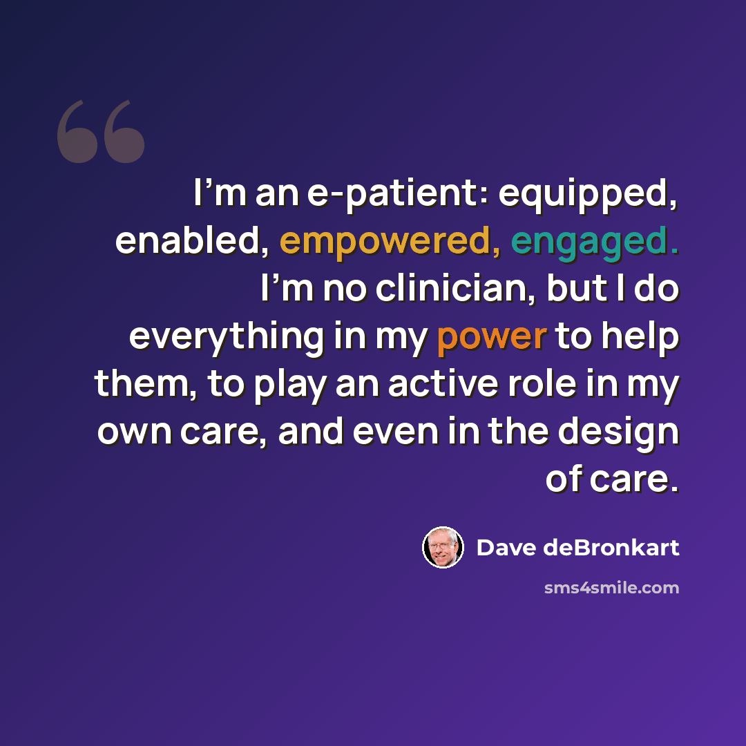 “I'm an e-patient: equipped, enabled, empowered, engaged. I'm no clinician, but I do everything in my power to help them, to play an active role in my own care, and even in the design of care.” quote by Dave deBronkart