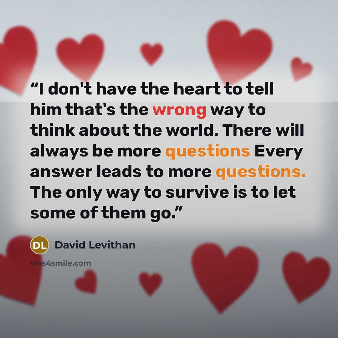 “I don't have the heart to tell him that's the wrong way to think about the world. There will always be more questions Every answer leads to more questions. The only way to survive is to let some of them go.” quote by David Levithan