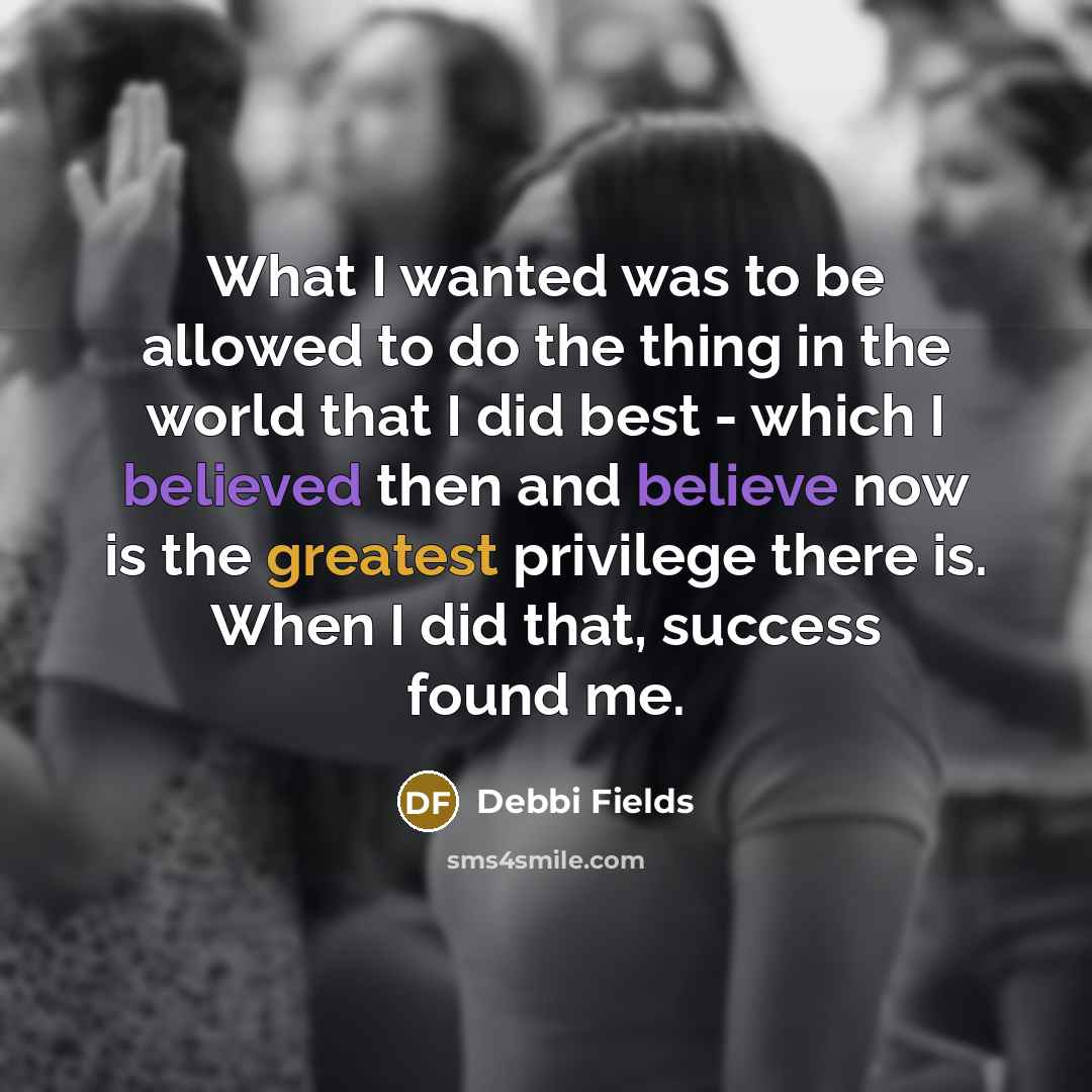 “What I wanted was to be allowed to do the thing in the world that I did best - which I believed then and believe now is the greatest privilege there is. When I did that, success found me.” quote by Debbi Fields