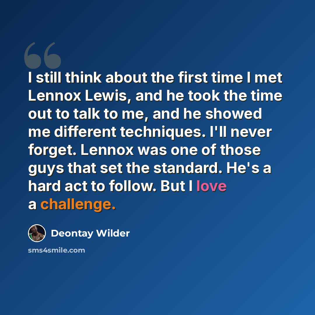 “I still think about the first time I met Lennox Lewis, and he took the time out to talk to me, and he showed me different techniques. I'll never forget. Lennox was one of those guys that set the standard. He's a hard act to follow. But I love a challenge.” quote by Deontay Wilder