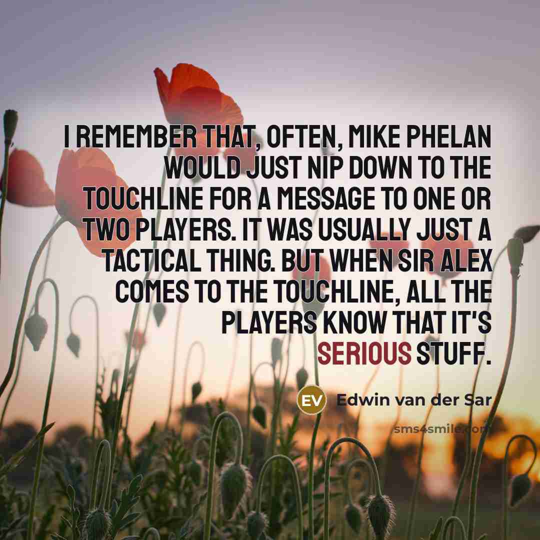 “I remember that, often, Mike Phelan would just nip down to the touchline for a message to one or two players. It was usually just a tactical thing. But when Sir Alex comes to the touchline, all the players know that it's serious stuff.” quote by Edwin van der Sar