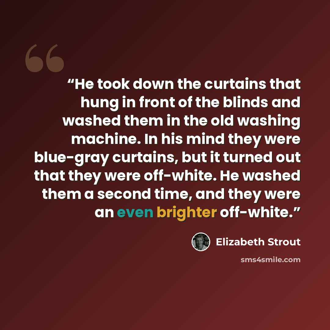 “He took down the curtains that hung in front of the blinds and washed them in the old washing machine. In his mind they were blue-gray curtains, but it turned out that they were off-white. He washed them a second time, and they were an even brighter off-white.” quote by Elizabeth Strout