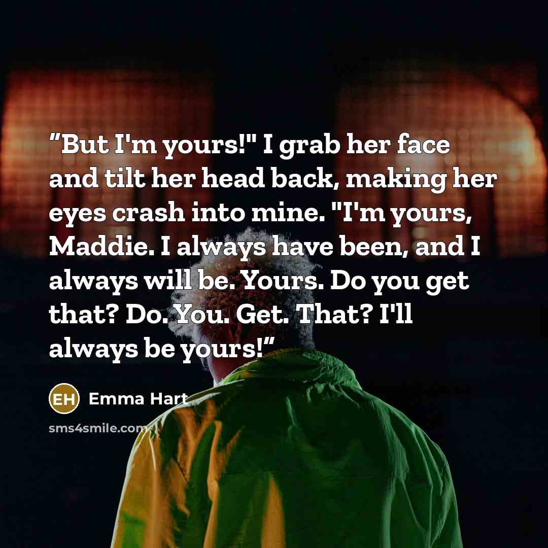 “But I'm yours!" I grab her face and tilt her head back, making her eyes crash into mine. "I'm yours, Maddie. I always have been, and I always will be. Yours. Do you get that? Do. You. Get. That? I'll always be yours!” quote by Emma Hart