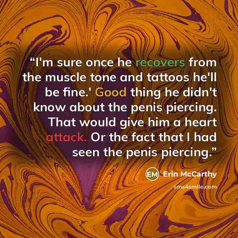 “I'm sure once he recovers from the muscle tone and tattoos he'll be fine.' Good thing he didn't know about the penis piercing. That would give him a heart attack. Or the fact that I had seen the penis piercing.” quote by Erin McCarthy