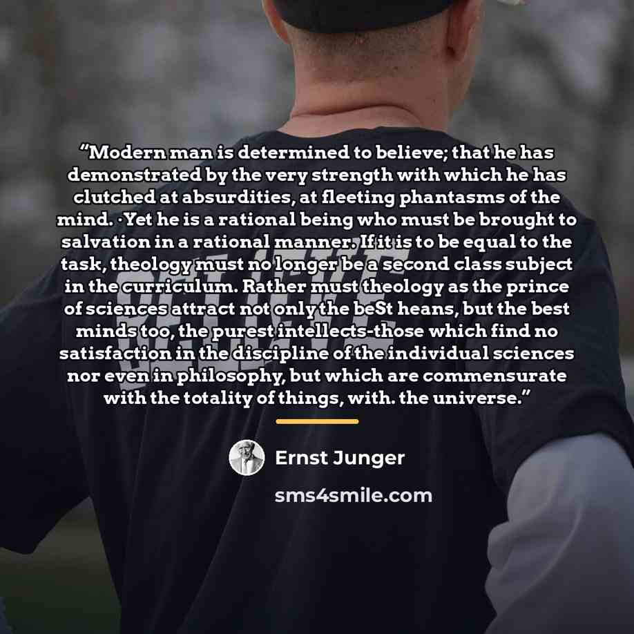 “Modern man is determined to believe; that he has demonstrated by the very strength with which he has clutched at absurdities, at fleeting phantasms of the mind. ·Yet he is a rational being who must be brought to salvation in a rational manner. If it is to be equal to the task, theology must no…” quote by Ernst Jünger