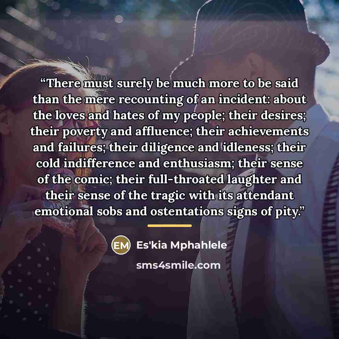 “There must surely be much more to be said than the mere recounting of an incident: about the loves and hates of my people; their desires; their poverty and affluence; their achievements and failures; their diligence and idleness; their cold indifference and enthusiasm; their sense of the comic…” quote by Es'kia Mphahlele