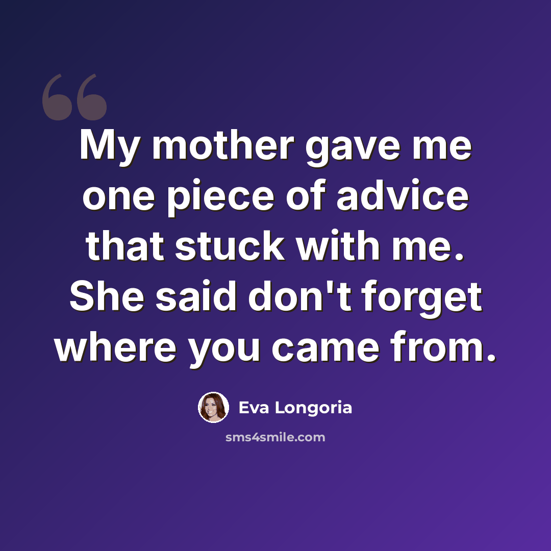 “My mother gave me one piece of advice that stuck with me. She said don't forget where you came from.” quote by Eva Longoria