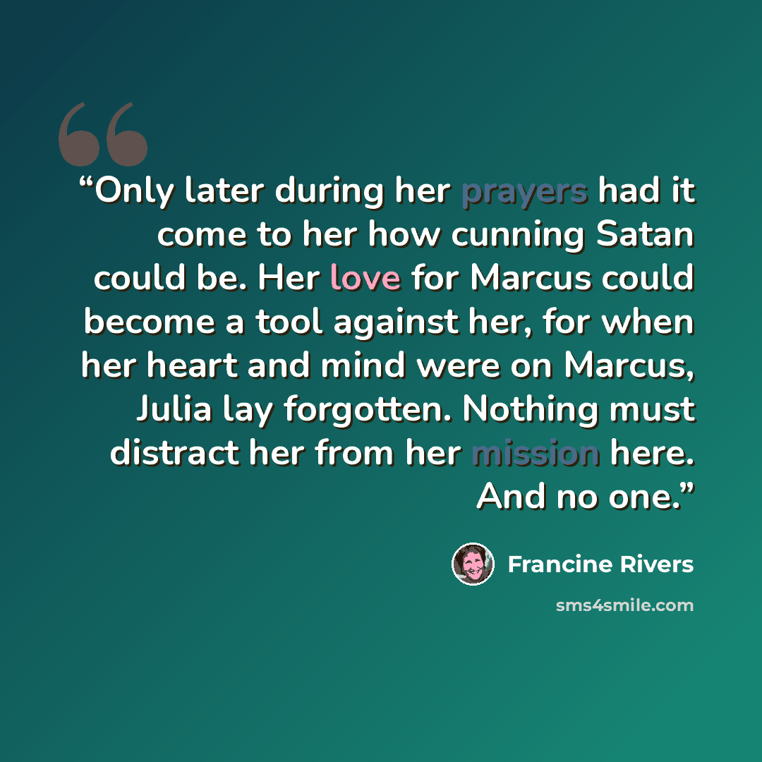 “Only later during her prayers had it come to her how cunning Satan could be. Her love for Marcus could become a tool against her, for when her heart and mind were on Marcus, Julia lay forgotten. Nothing must distract her from her mission here. And no one.” quote by Francine Rivers
