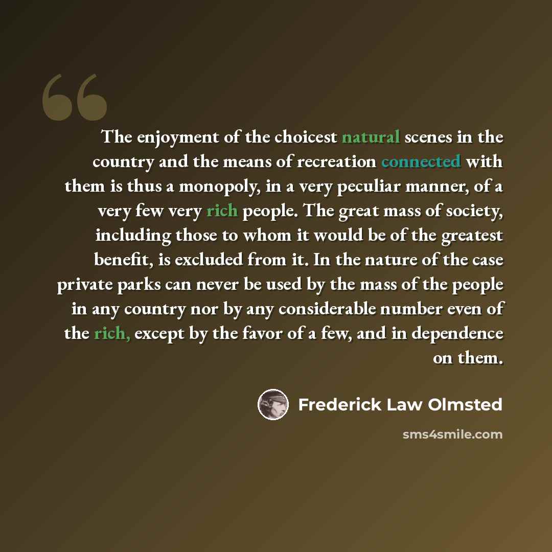 “The enjoyment of the choicest natural scenes in the country and the means of recreation connected with them is thus a monopoly, in a very peculiar manner, of a very few very rich people. The great mass of society, including those to whom it would be of the greatest benefit, is excluded from it. In…” quote by Frederick Law Olmsted