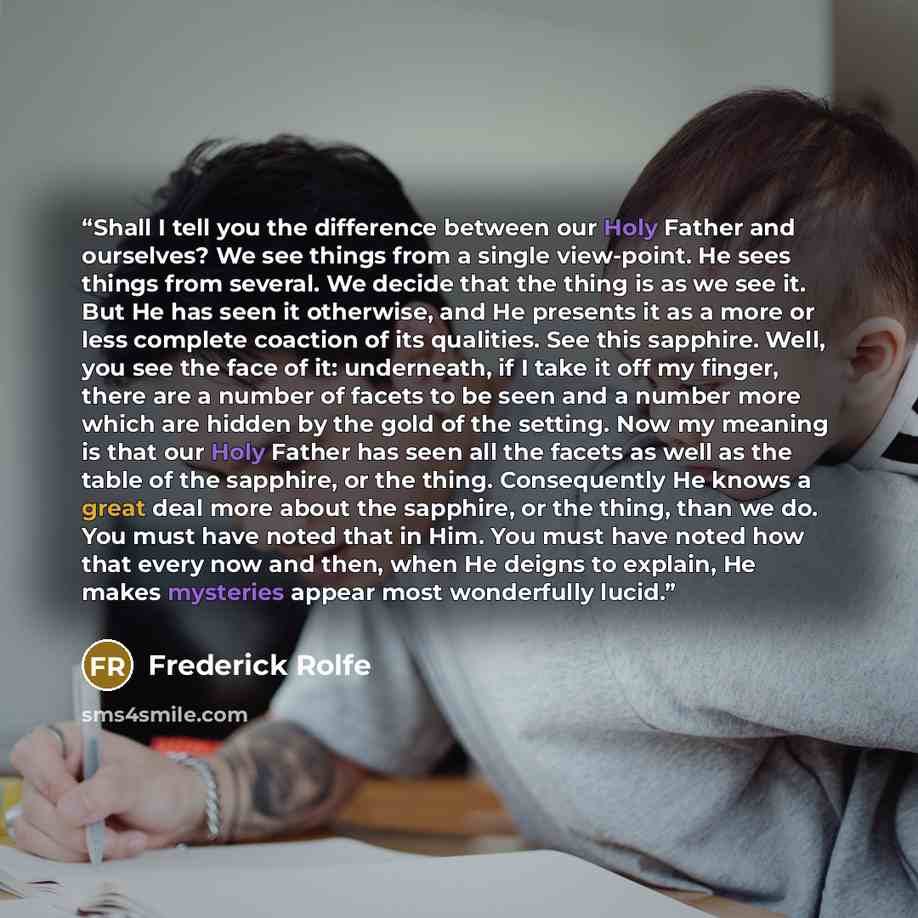 “Shall I tell you the difference between our Holy Father and ourselves? We see things from a single view-point. He sees things from several. We decide that the thing is as we see it. But He has seen it otherwise, and He presents it as a more or less complete coaction of its qualities. See this…” quote by Frederick Rolfe