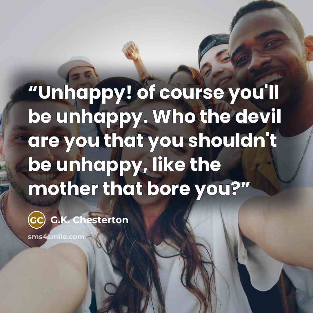 “Unhappy! of course you'll be unhappy. Who the devil are you that you shouldn't be unhappy, like the mother that bore you?” quote by G.K. Chesterton