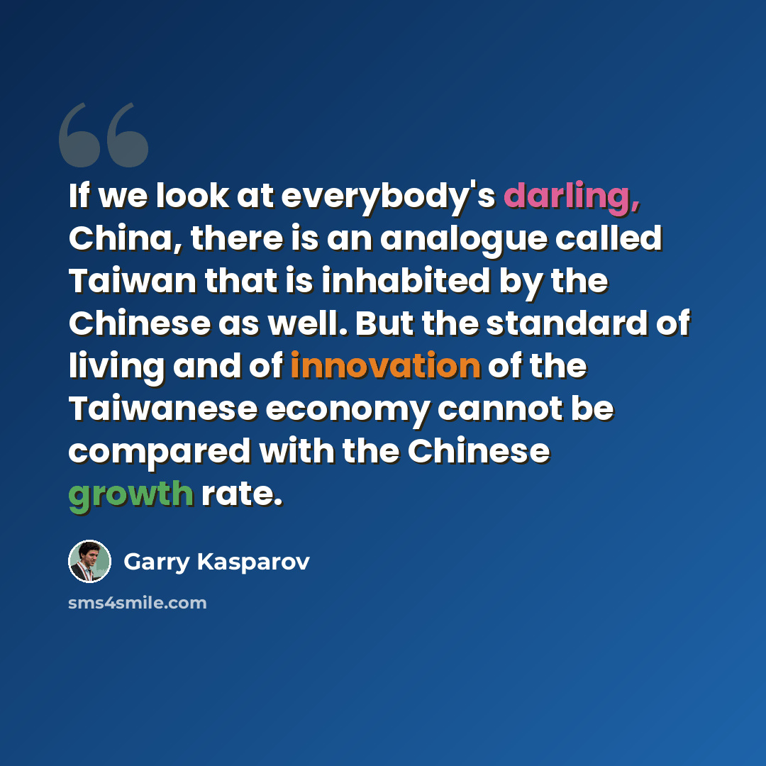 “If we look at everybody's darling, China, there is an analogue called Taiwan that is inhabited by the Chinese as well. But the standard of living and of innovation of the Taiwanese economy cannot be compared with the Chinese growth rate.” quote by Garry Kasparov