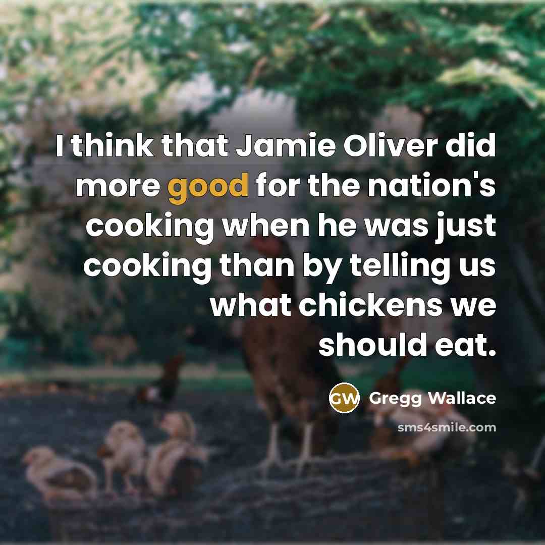 “I think that Jamie Oliver did more good for the nation's cooking when he was just cooking than by telling us what chickens we should eat.” quote by Gregg Wallace