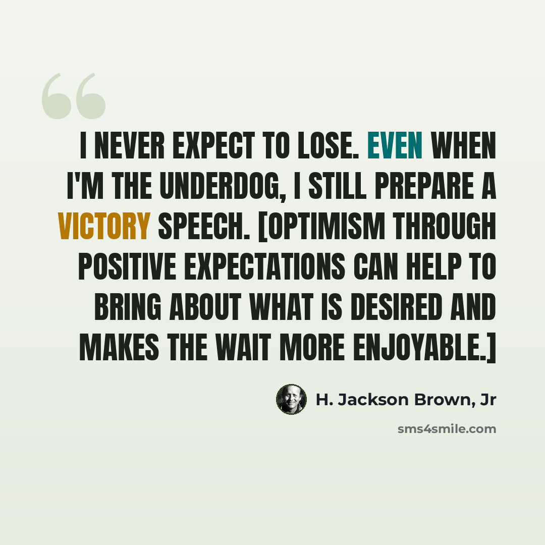“I never expect to lose. Even when I'm the underdog, I still prepare a victory speech. [Optimism through positive expectations can help to bring about what is desired and makes the wait more enjoyable.]” quote by H. Jackson Brown, Jr