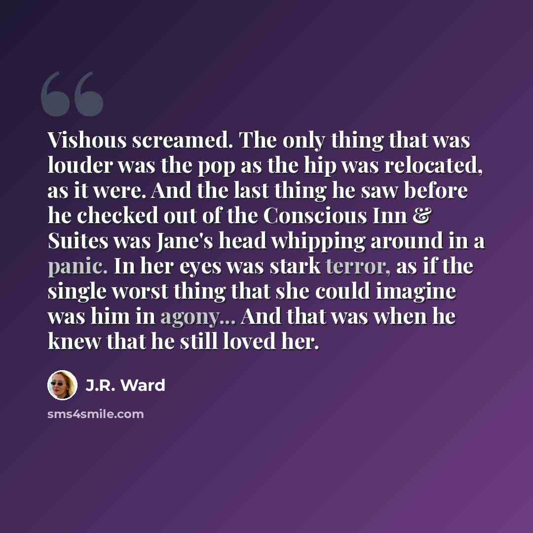 “Vishous screamed. The only thing that was louder was the pop as the hip was relocated, as it were. And the last thing he saw before he checked out of the Conscious Inn & Suites was Jane's head whipping around in a panic. In her eyes was stark terror, as if the single worst thing that she could…” quote by J.R. Ward