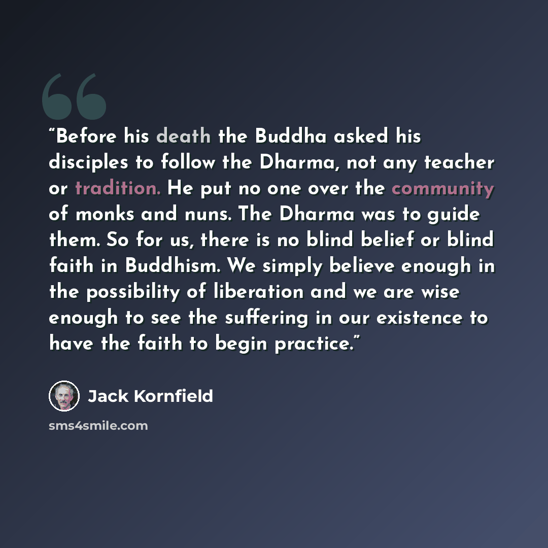 “Before his death the Buddha asked his disciples to follow the Dharma, not any teacher or tradition. He put no one over the community of monks and nuns. The Dharma was to guide them. So for us, there is no blind belief or blind faith in Buddhism. We simply believe enough in the possibility of…” quote by Jack Kornfield