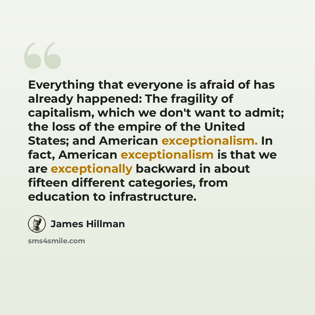 “Everything that everyone is afraid of has already happened: The fragility of capitalism, which we don't want to admit; the loss of the empire of the United States; and American exceptionalism. In fact, American exceptionalism is that we are exceptionally backward in about fifteen different…” quote by James Hillman