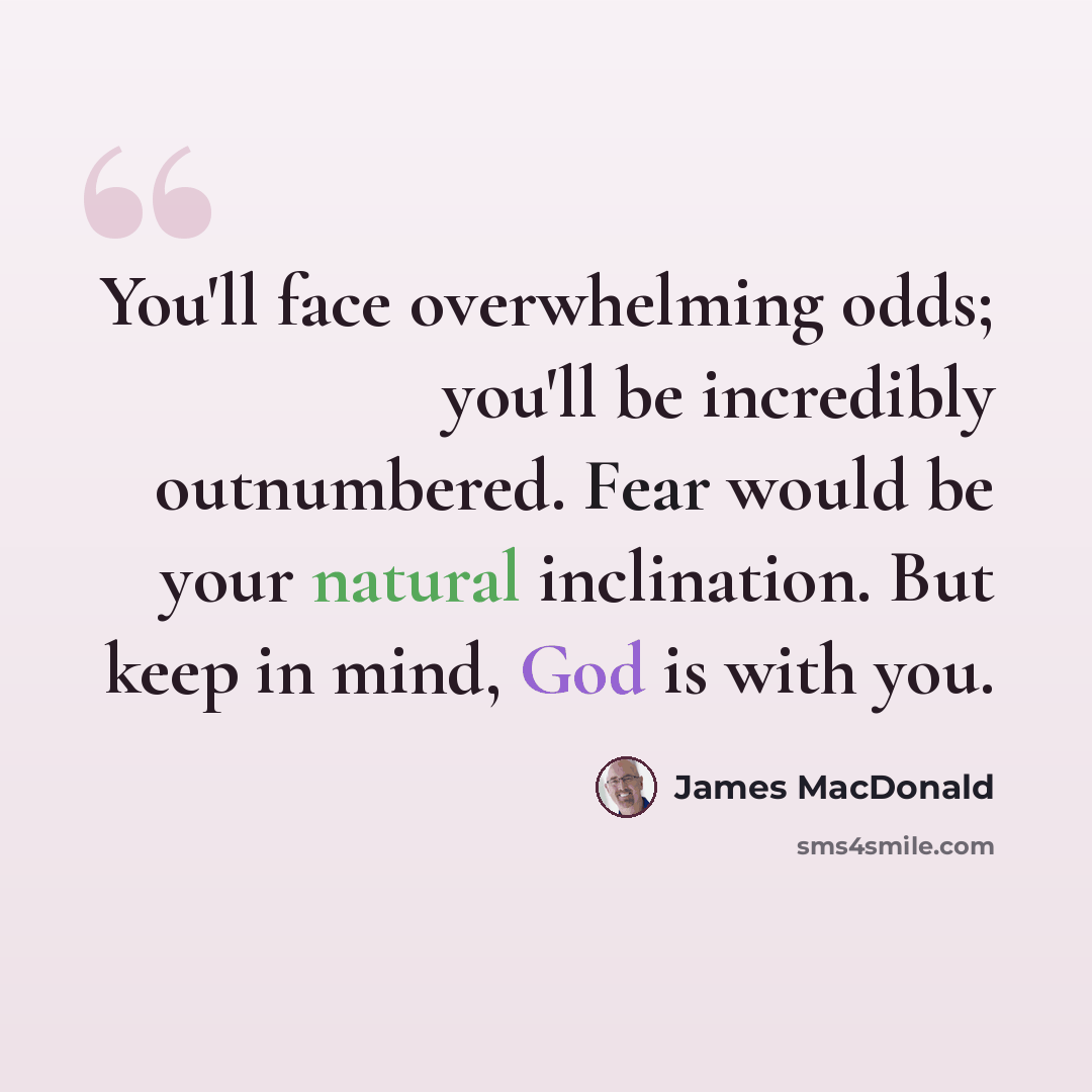 “You'll face overwhelming odds; you'll be incredibly outnumbered. Fear would be your natural inclination. But keep in mind, God is with you.” quote by James MacDonald