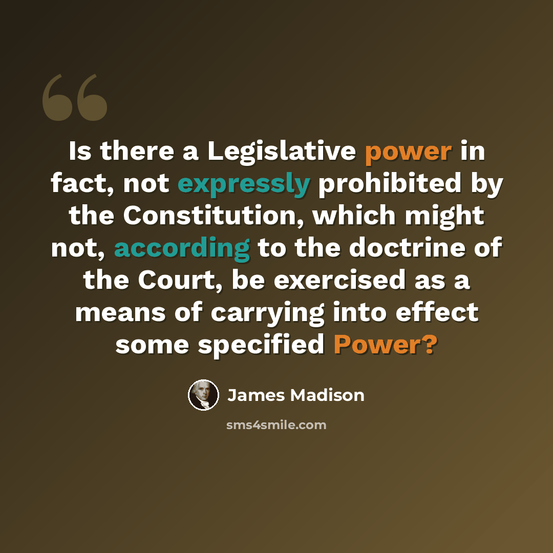 “Is there a Legislative power in fact, not expressly prohibited by the Constitution, which might not, according to the doctrine of the Court, be exercised as a means of carrying into effect some specified Power?” quote by James Madison
