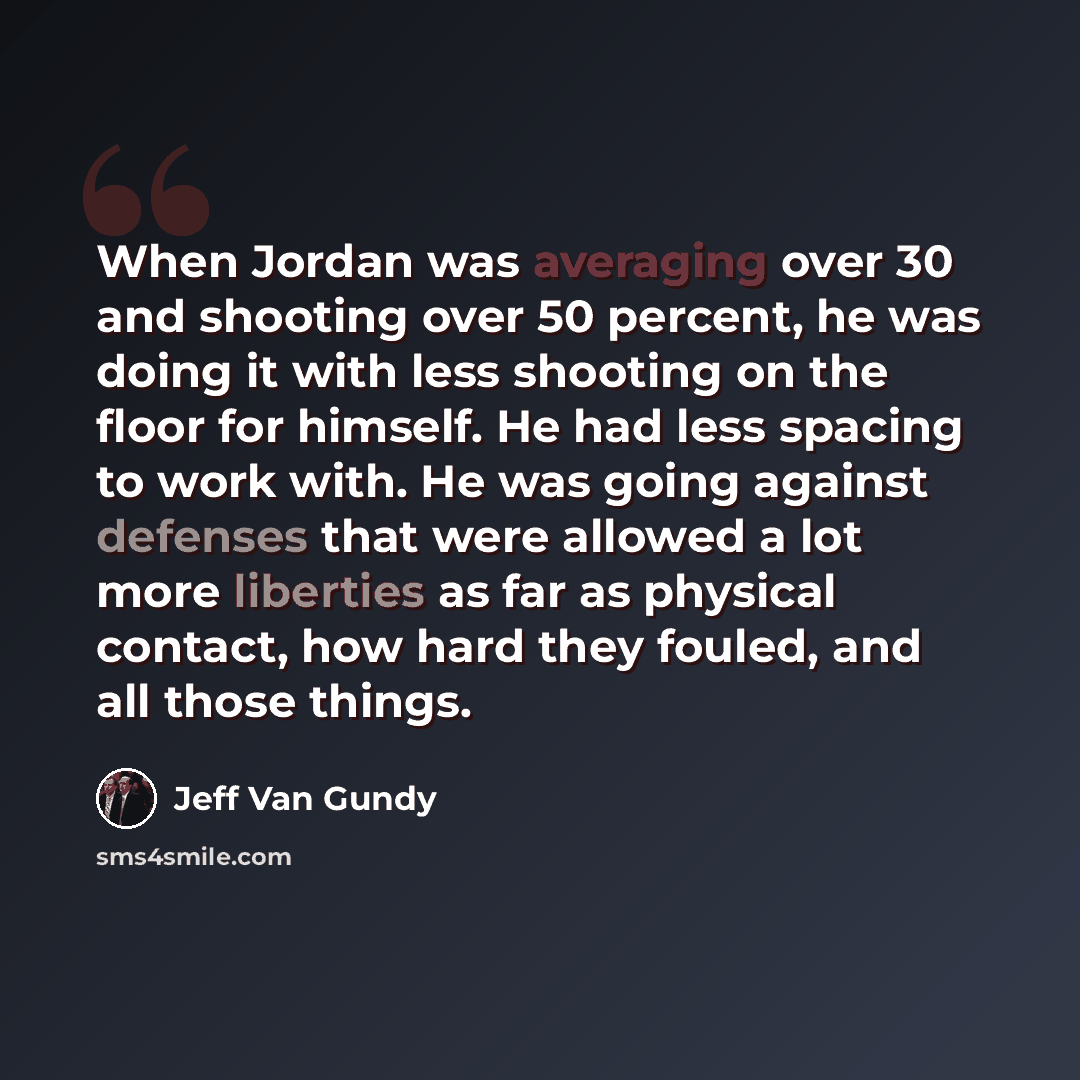 “When Jordan was averaging over 30 and shooting over 50 percent, he was doing it with less shooting on the floor for himself. He had less spacing to work with. He was going against defenses that were allowed a lot more liberties as far as physical contact, how hard they fouled, and all those things.” quote by Jeff Van Gundy