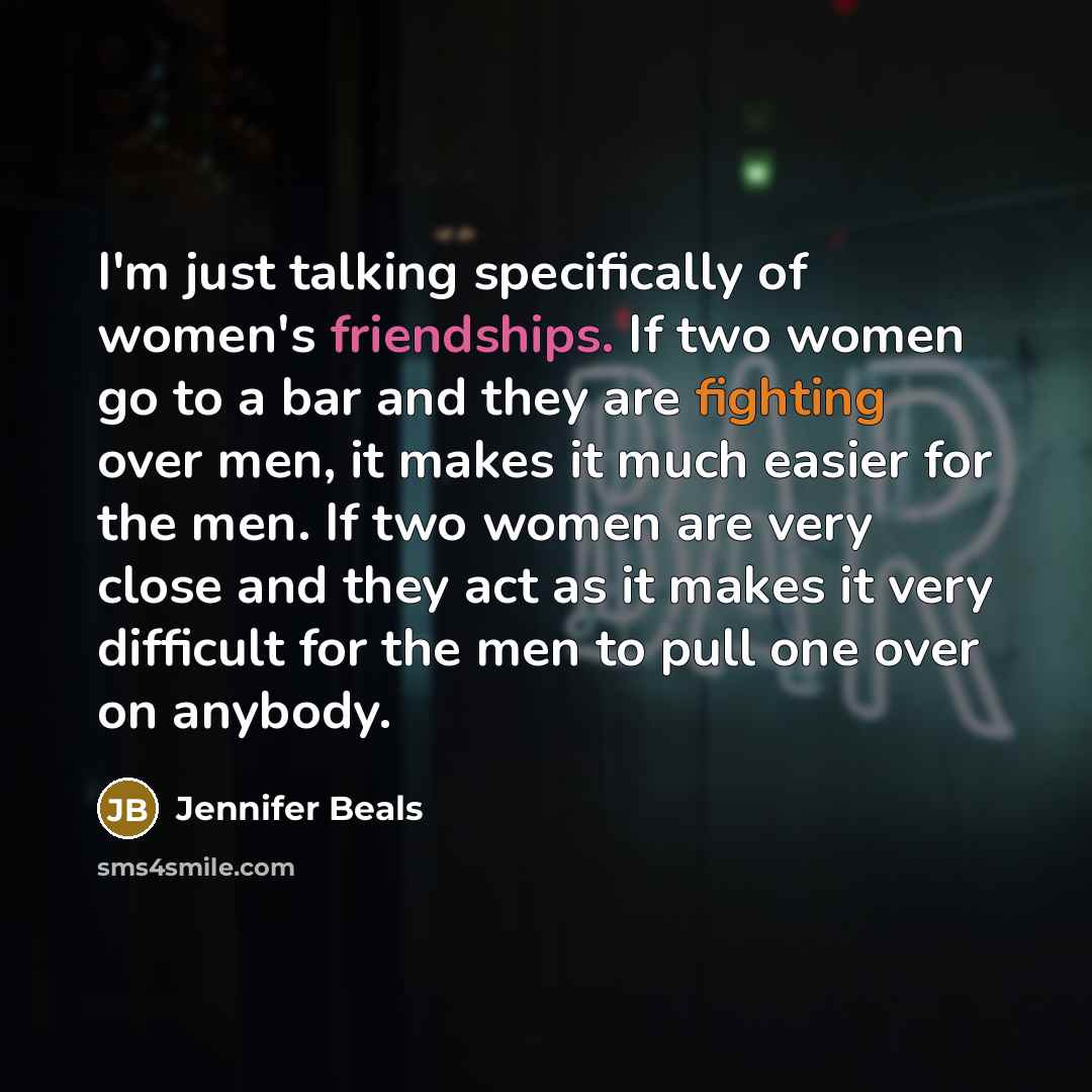 “I'm just talking specifically of women's friendships. If two women go to a bar and they are fighting over men, it makes it much easier for the men. If two women are very close and they act as it makes it very difficult for the men to pull one over on anybody.” quote by Jennifer Beals