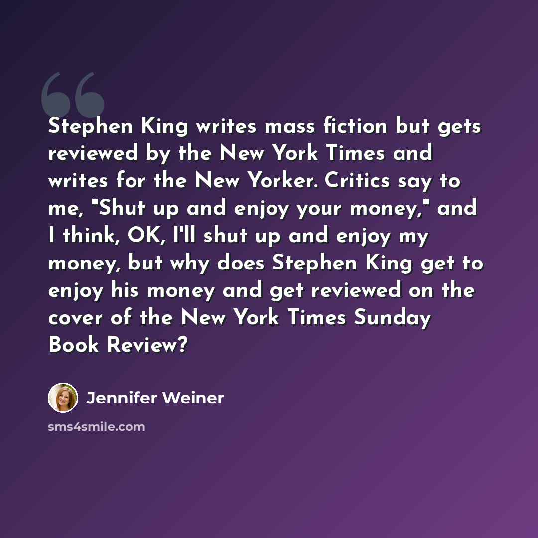 “Stephen King writes mass fiction but gets reviewed by the New York Times and writes for the New Yorker. Critics say to me, "Shut up and enjoy your money," and I think, OK, I'll shut up and enjoy my money, but why does Stephen King get to enjoy his money and get reviewed on the cover of the New…” quote by Jennifer Weiner