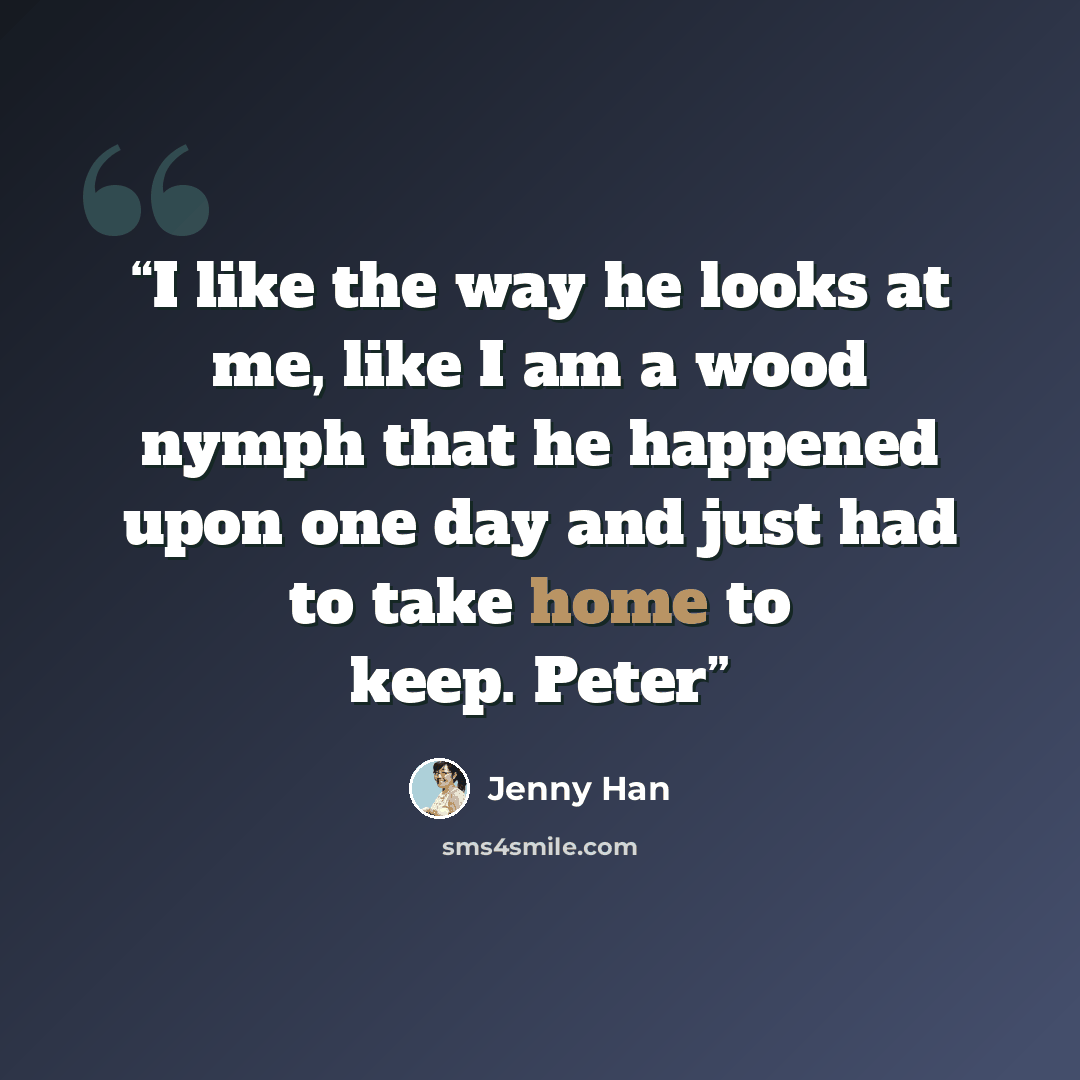 “I like the way he looks at me, like I am a wood nymph that he happened upon one day and just had to take home to keep. Peter” quote by Jenny Han