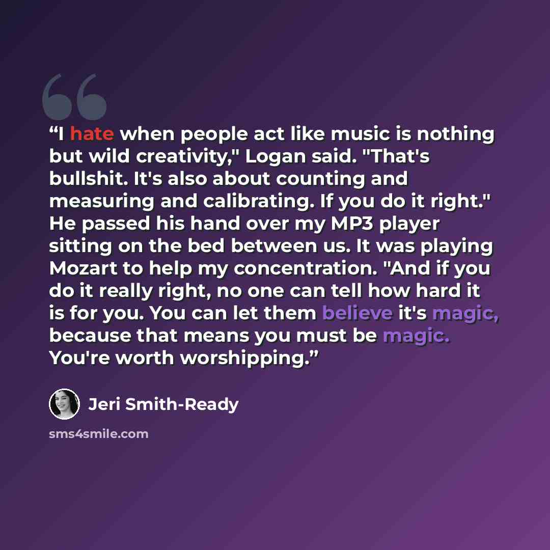 “I hate when people act like music is nothing but wild creativity," Logan said. "That's bullshit. It's also about counting and measuring and calibrating. If you do it right." He passed his hand over my MP3 player sitting on the bed between us. It was playing Mozart to help my concentration. "And if…” quote by Jeri Smith-Ready