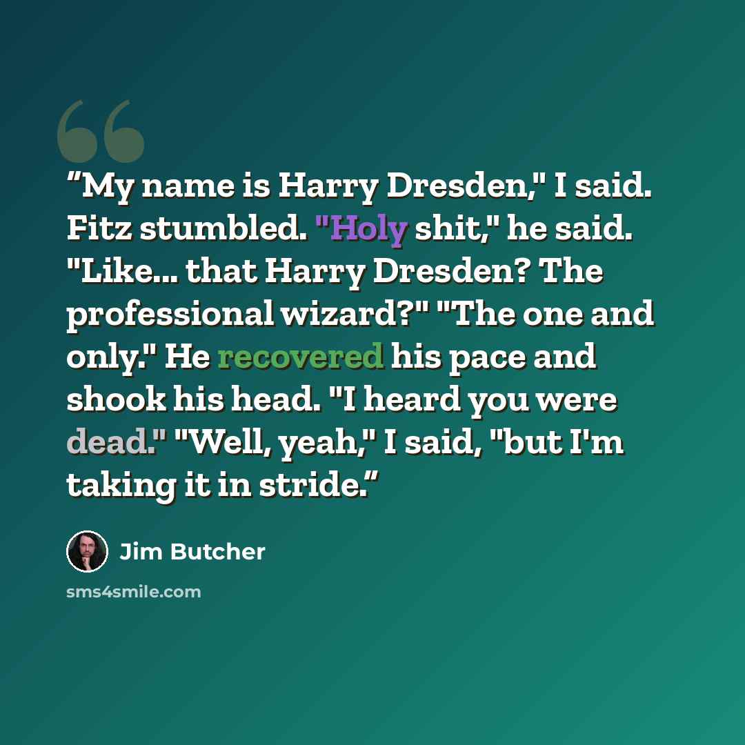 “My name is Harry Dresden," I said. Fitz stumbled. "Holy shit," he said. "Like... that Harry Dresden? The professional wizard?" "The one and only." He recovered his pace and shook his head. "I heard you were dead." "Well, yeah," I said, "but I'm taking it in stride.” quote by Jim Butcher