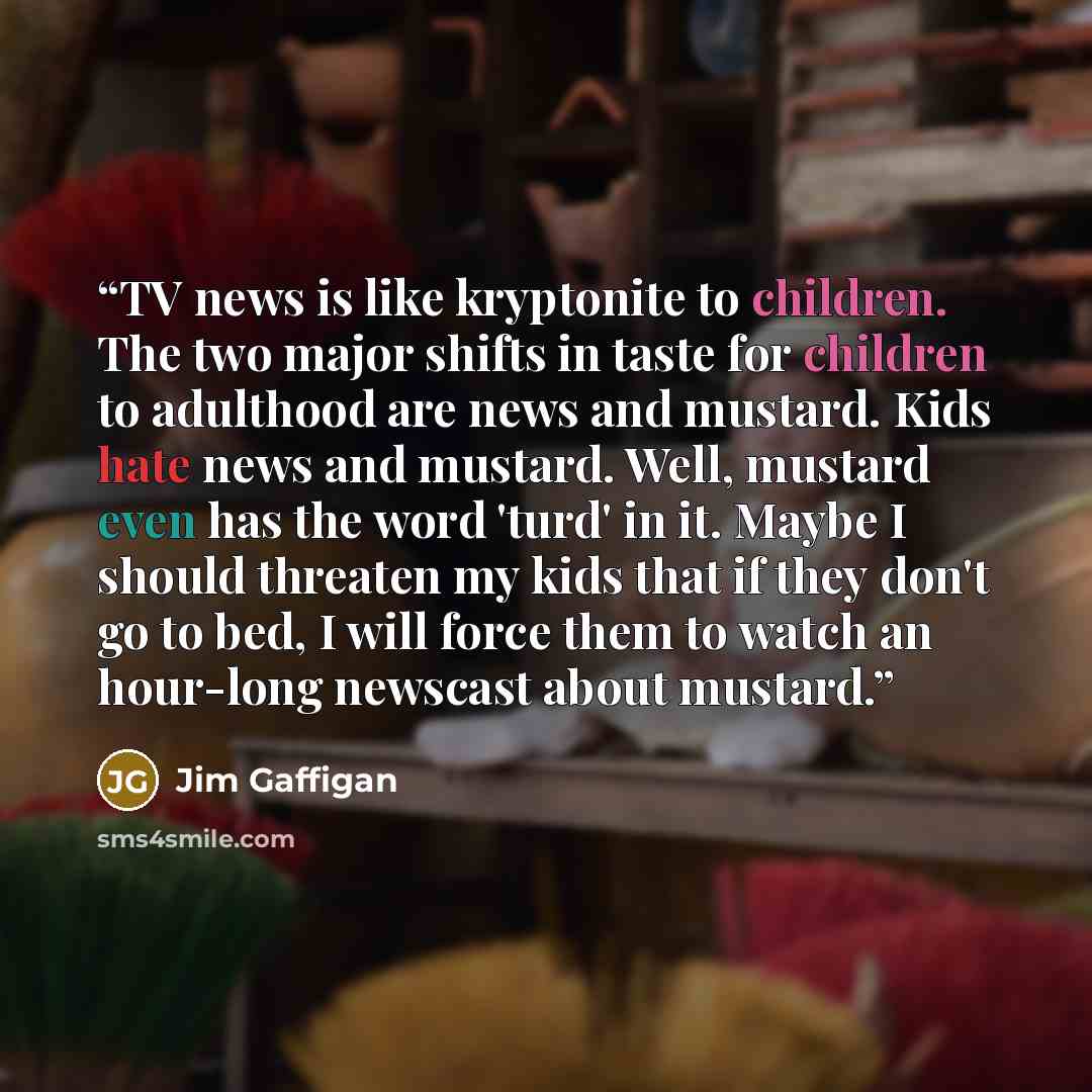 “TV news is like kryptonite to children. The two major shifts in taste for children to adulthood are news and mustard. Kids hate news and mustard. Well, mustard even has the word 'turd' in it. Maybe I should threaten my kids that if they don't go to bed, I will force them to watch an hour-long…” quote by Jim Gaffigan