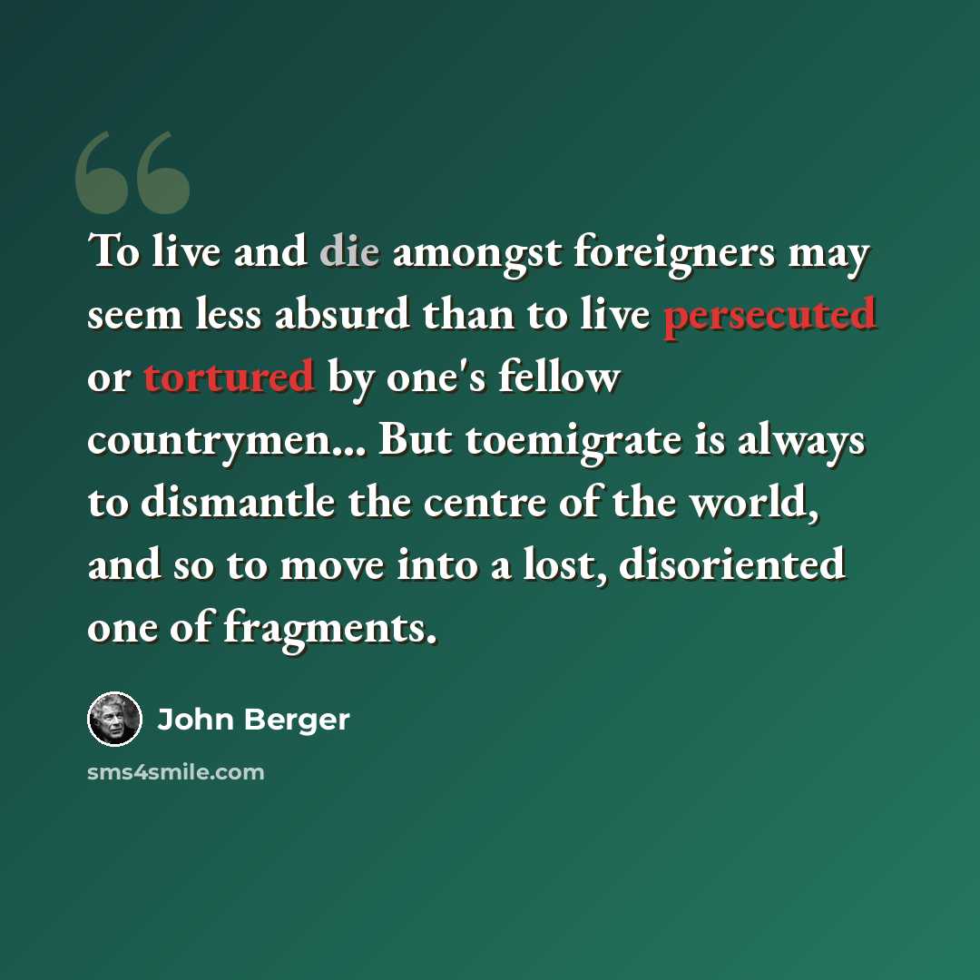 “To live and die amongst foreigners may seem less absurd than to live persecuted or tortured by one's fellow countrymen… But toemigrate is always to dismantle the centre of the world, and so to move into a lost, disoriented one of fragments.” quote by John Berger
