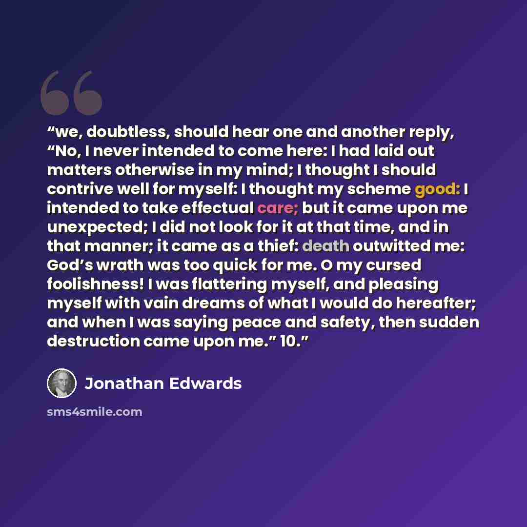 “we, doubtless, should hear one and another reply, “No, I never intended to come here: I had laid out matters otherwise in my mind; I thought I should contrive well for myself: I thought my scheme good: I intended to take effectual care; but it came upon me unexpected; I did not look for it at that…” quote by Jonathan Edwards