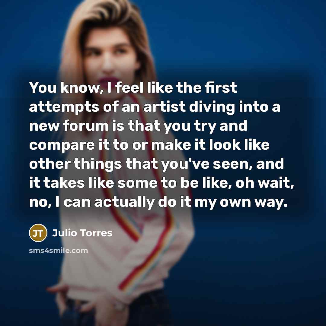 “You know, I feel like the first attempts of an artist diving into a new forum is that you try and compare it to or make it look like other things that you've seen, and it takes like some to be like, oh wait, no, I can actually do it my own way.” quote by Julio Torres