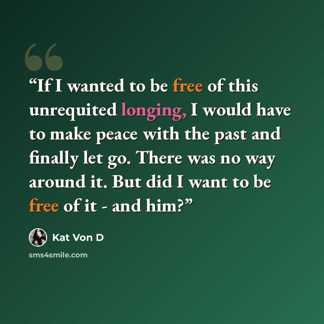 “If I wanted to be free of this unrequited longing, I would have to make peace with the past and finally let go. There was no way around it. But did I want to be free of it - and him?” quote by Kat Von D