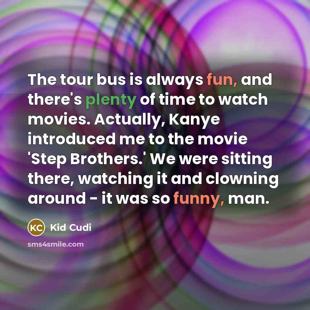 “The tour bus is always fun, and there's plenty of time to watch movies. Actually, Kanye introduced me to the movie 'Step Brothers.' We were sitting there, watching it and clowning around - it was so funny, man.” quote by Kid Cudi