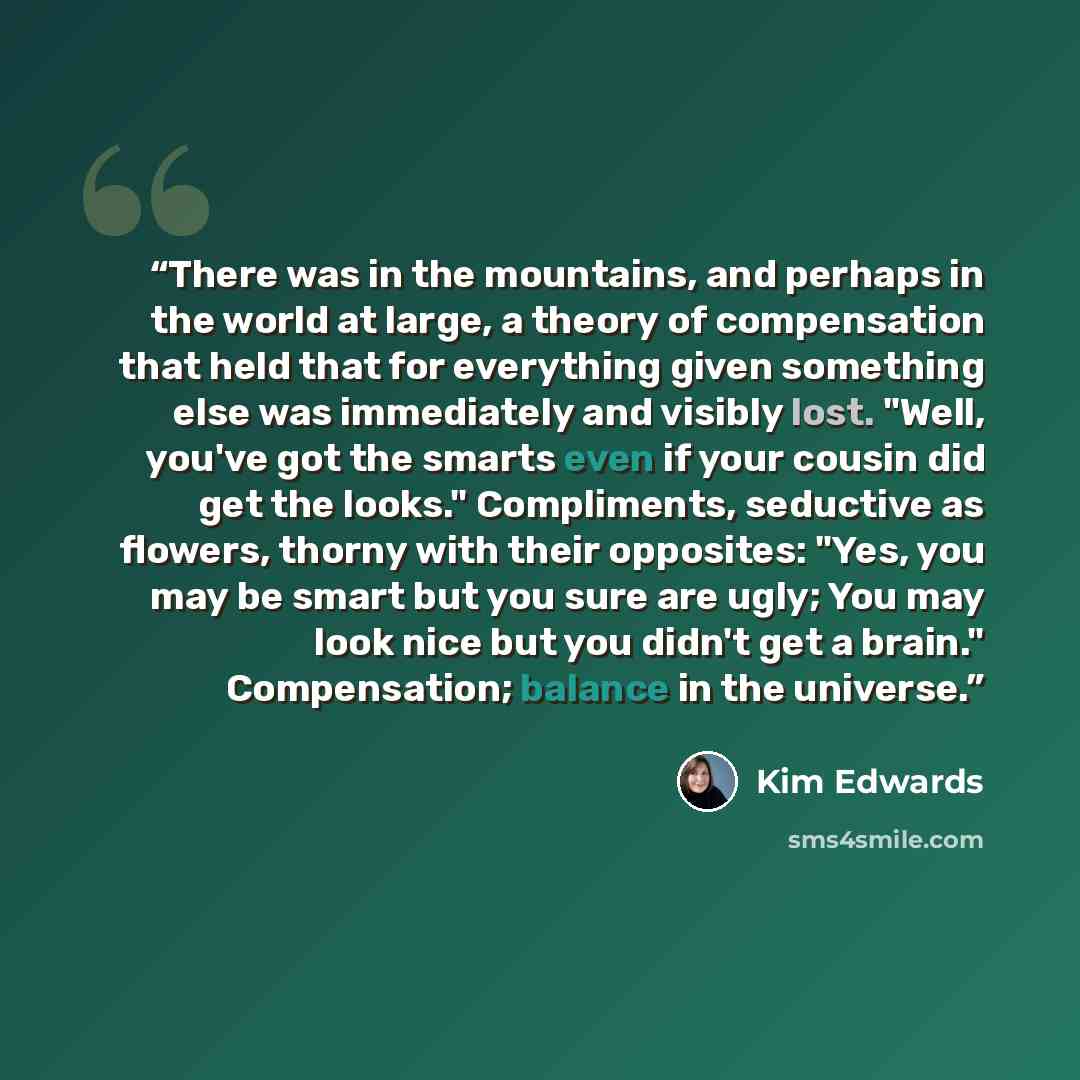 “There was in the mountains, and perhaps in the world at large, a theory of compensation that held that for everything given something else was immediately and visibly lost. "Well, you've got the smarts even if your cousin did get the looks." Compliments, seductive as flowers, thorny with their…” quote by Kim Edwards